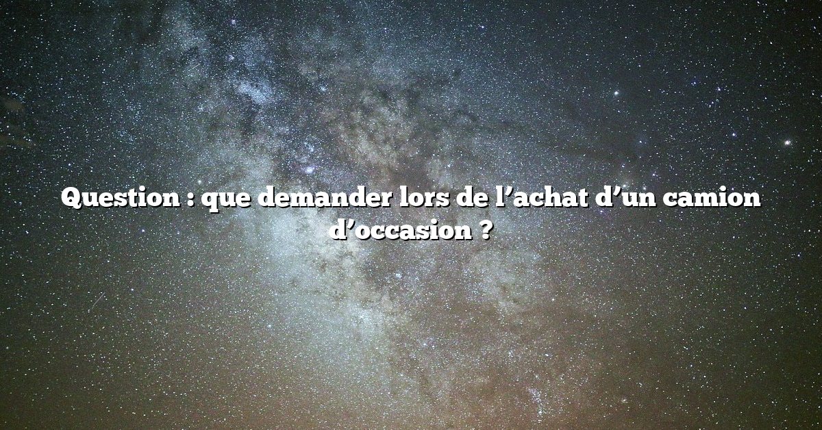 Question : que demander lors de l’achat d’un camion d’occasion ?
